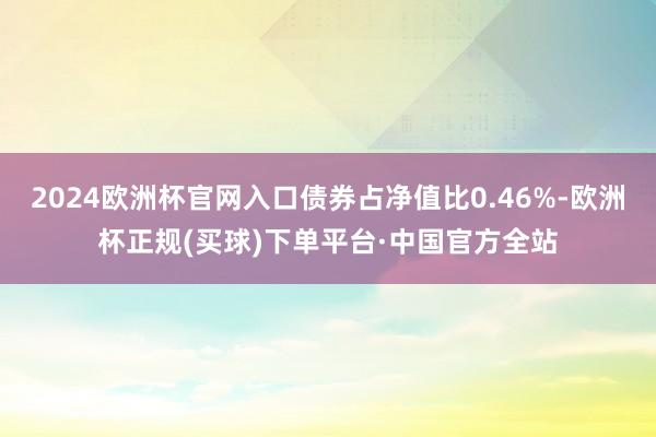 2024欧洲杯官网入口债券占净值比0.46%-欧洲杯正规(买球)下单平台·中国官方全站