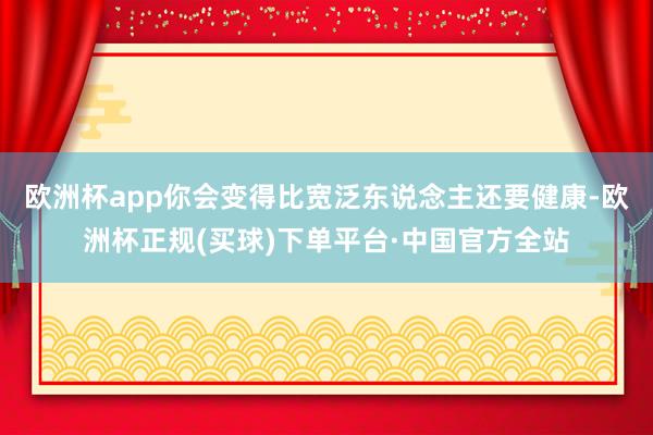欧洲杯app你会变得比宽泛东说念主还要健康-欧洲杯正规(买球)下单平台·中国官方全站