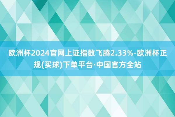 欧洲杯2024官网上证指数飞腾2.33%-欧洲杯正规(买球)下单平台·中国官方全站