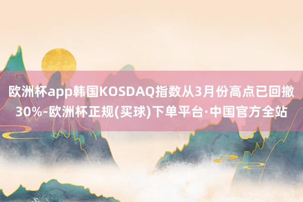 欧洲杯app韩国KOSDAQ指数从3月份高点已回撤30%-欧洲杯正规(买球)下单平台·中国官方全站