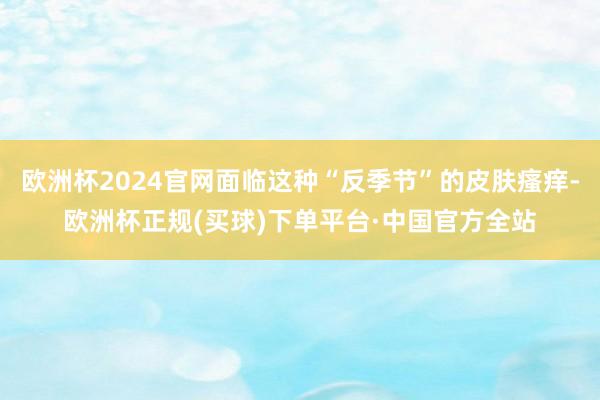 欧洲杯2024官网面临这种“反季节”的皮肤瘙痒-欧洲杯正规(买球)下单平台·中国官方全站