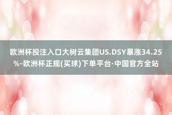 欧洲杯投注入口大树云集团US.DSY暴涨34.25%-欧洲杯正规(买球)下单平台·中国官方全站