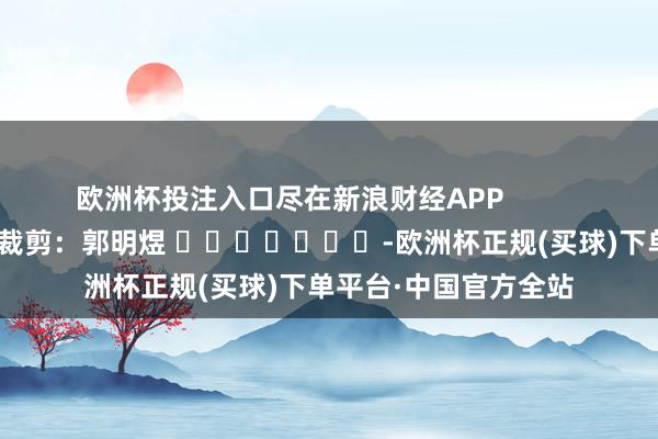 欧洲杯投注入口尽在新浪财经APP            						职守裁剪：郭明煜 							-欧洲杯正规(买球)下单平台·中国官方全站
