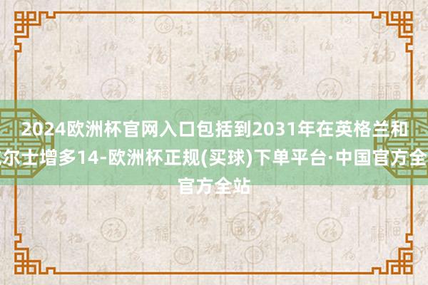 2024欧洲杯官网入口包括到2031年在英格兰和威尔士增多14-欧洲杯正规(买球)下单平台·中国官方全站