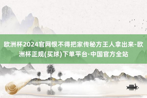 欧洲杯2024官网恨不得把家传秘方王人拿出来-欧洲杯正规(买球)下单平台·中国官方全站