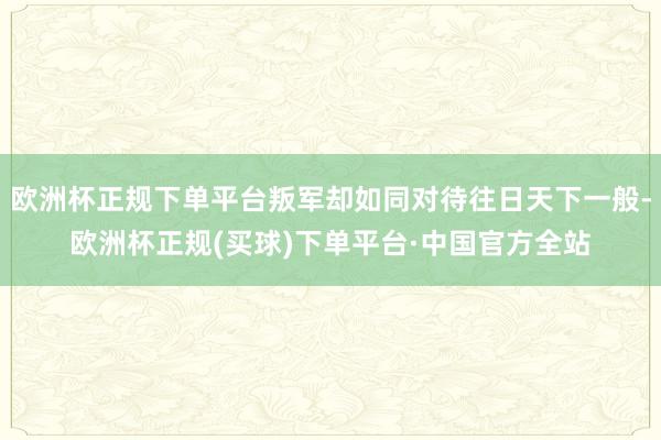 欧洲杯正规下单平台叛军却如同对待往日天下一般-欧洲杯正规(买球)下单平台·中国官方全站
