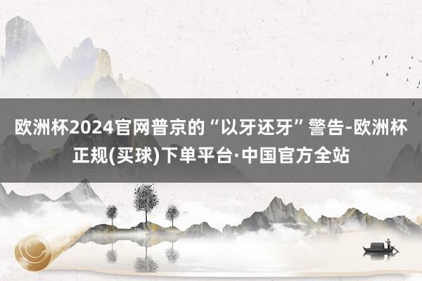 欧洲杯2024官网普京的“以牙还牙”警告-欧洲杯正规(买球)下单平台·中国官方全站