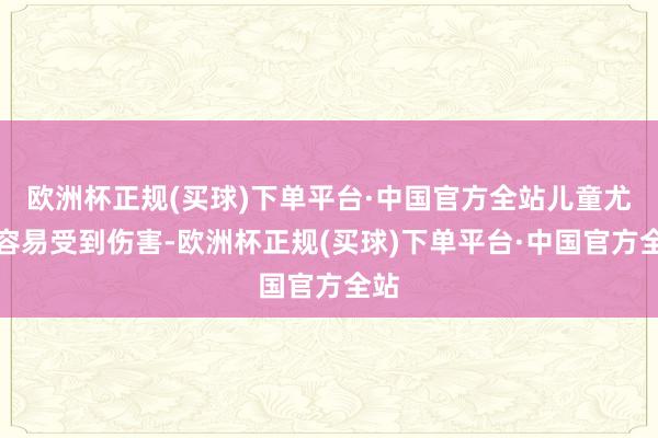 欧洲杯正规(买球)下单平台·中国官方全站儿童尤其容易受到伤害-欧洲杯正规(买球)下单平台·中国官方全站