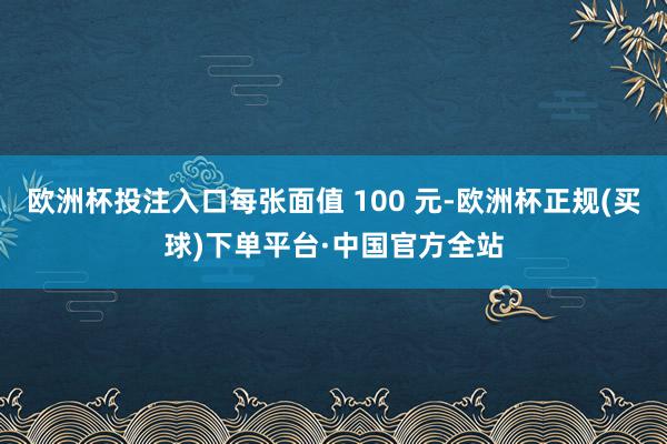 欧洲杯投注入口每张面值 100 元-欧洲杯正规(买球)下单平台·中国官方全站
