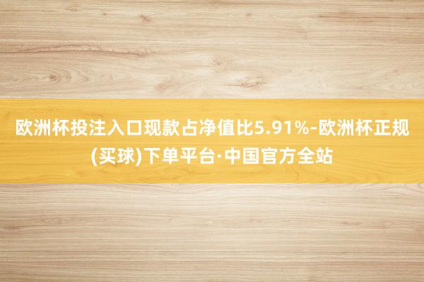 欧洲杯投注入口现款占净值比5.91%-欧洲杯正规(买球)下单平台·中国官方全站