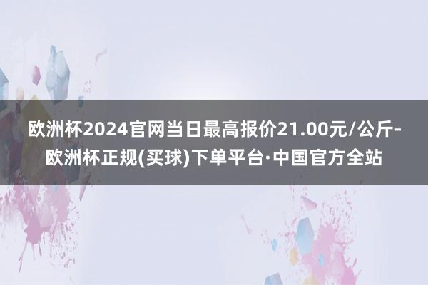 欧洲杯2024官网当日最高报价21.00元/公斤-欧洲杯正规(买球)下单平台·中国官方全站