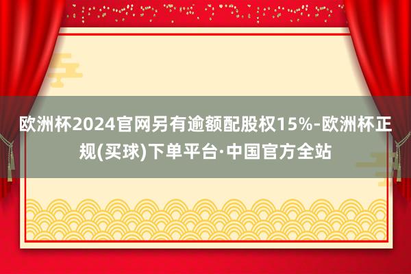 欧洲杯2024官网另有逾额配股权15%-欧洲杯正规(买球)下单平台·中国官方全站