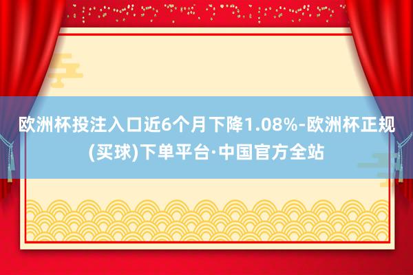 欧洲杯投注入口近6个月下降1.08%-欧洲杯正规(买球)下单平台·中国官方全站