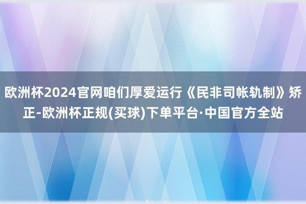 欧洲杯2024官网咱们厚爱运行《民非司帐轨制》矫正-欧洲杯正规(买球)下单平台·中国官方全站