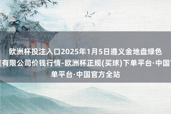 欧洲杯投注入口2025年1月5日遵义金地盘绿色居品往复有限公司价钱行情-欧洲杯正规(买球)下单平台·中国官方全站