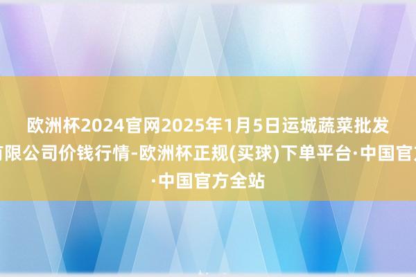 欧洲杯2024官网2025年1月5日运城蔬菜批发市集有限公司价钱行情-欧洲杯正规(买球)下单平台·中国官方全站