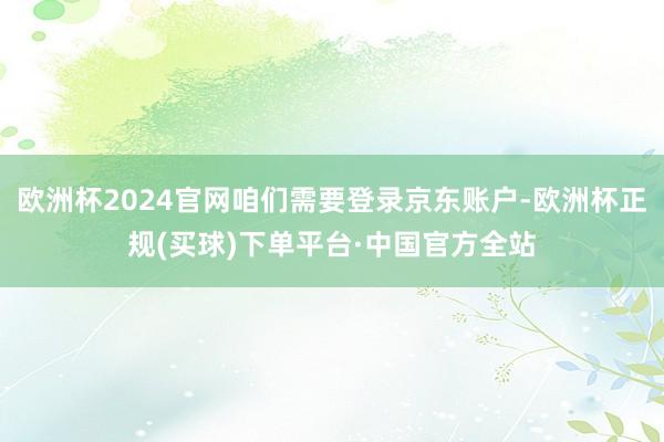 欧洲杯2024官网咱们需要登录京东账户-欧洲杯正规(买球)下单平台·中国官方全站