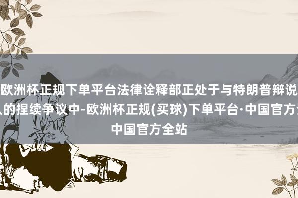 欧洲杯正规下单平台法律诠释部正处于与特朗普辩说团队的捏续争议中-欧洲杯正规(买球)下单平台·中国官方全站