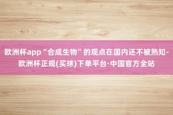 欧洲杯app“合成生物”的观点在国内还不被熟知-欧洲杯正规(买球)下单平台·中国官方全站