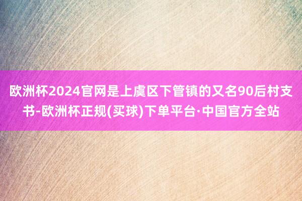欧洲杯2024官网是上虞区下管镇的又名90后村支书-欧洲杯正规(买球)下单平台·中国官方全站