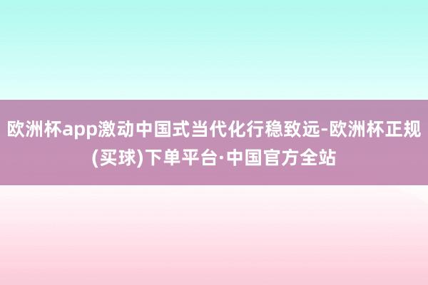 欧洲杯app激动中国式当代化行稳致远-欧洲杯正规(买球)下单平台·中国官方全站