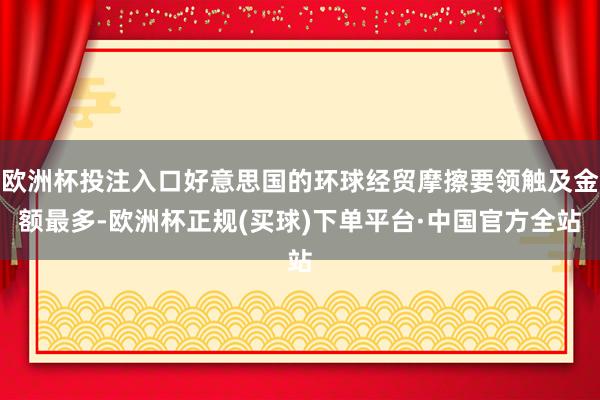 欧洲杯投注入口好意思国的环球经贸摩擦要领触及金额最多-欧洲杯正规(买球)下单平台·中国官方全站