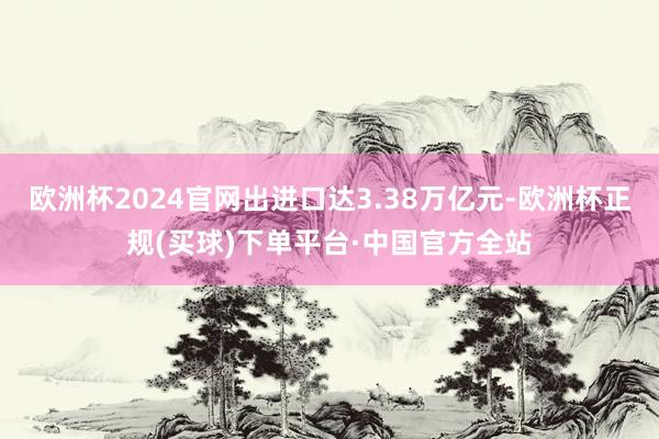 欧洲杯2024官网出进口达3.38万亿元-欧洲杯正规(买球)下单平台·中国官方全站