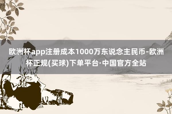 欧洲杯app注册成本1000万东说念主民币-欧洲杯正规(买球)下单平台·中国官方全站