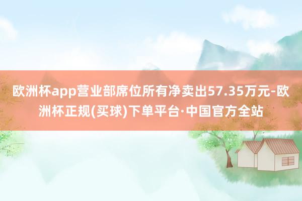 欧洲杯app营业部席位所有净卖出57.35万元-欧洲杯正规(买球)下单平台·中国官方全站