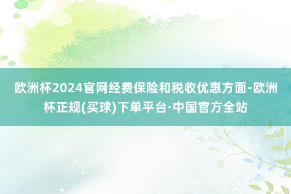 欧洲杯2024官网 经费保险和税收优惠方面-欧洲杯正规(买球)下单平台·中国官方全站