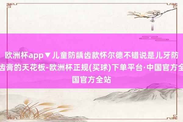 欧洲杯app▼儿童防龋齿款怀尔德不错说是儿牙防龋齿膏的天花板-欧洲杯正规(买球)下单平台·中国官方全站