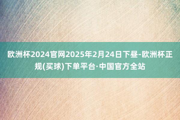 欧洲杯2024官网2025年2月24日下昼-欧洲杯正规(买球)下单平台·中国官方全站