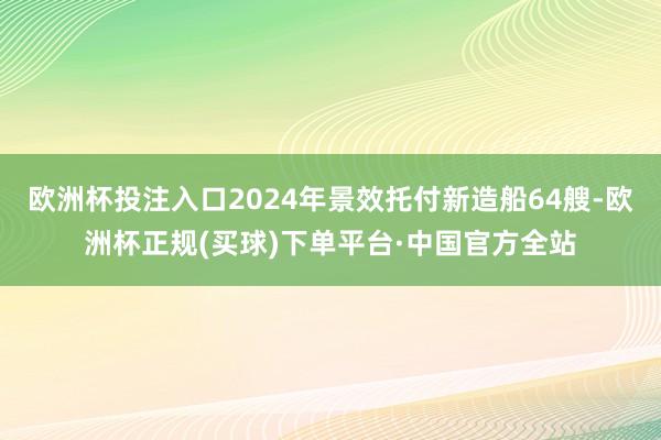 欧洲杯投注入口2024年景效托付新造船64艘-欧洲杯正规(买球)下单平台·中国官方全站