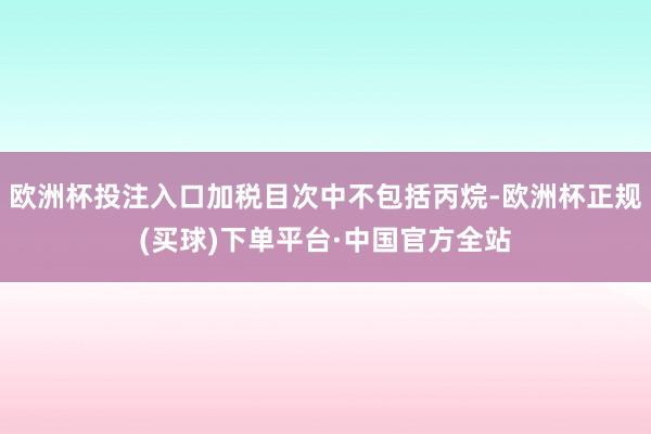 欧洲杯投注入口加税目次中不包括丙烷-欧洲杯正规(买球)下单平台·中国官方全站